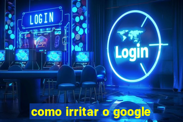 como irritar o google